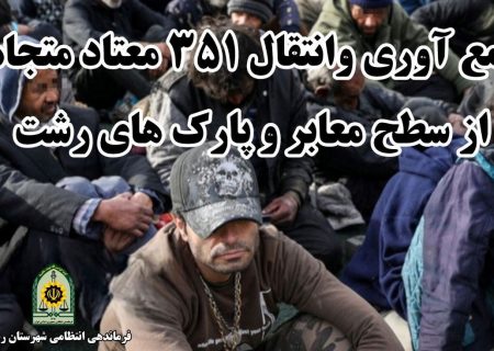 جمع آوری و انتقال ۳۵۱ معتاد متجاهر به مراکز ترک اعتیاد رشت